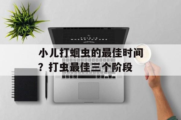 小儿打蛔虫的最佳时间？打虫最佳三个阶段-第1张图片-