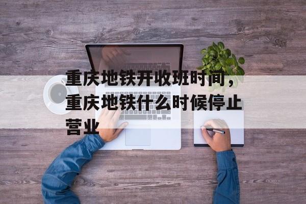 重庆地铁开收班时间，重庆地铁什么时候停止营业-第1张图片-