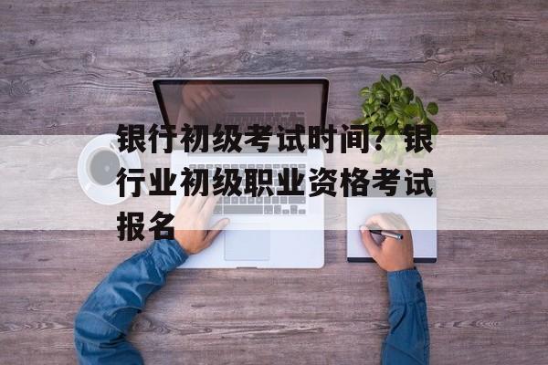 银行初级考试时间？银行业初级职业资格考试报名-第1张图片-