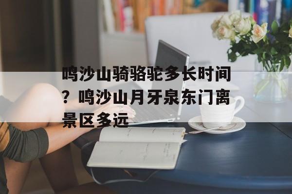 鸣沙山骑骆驼多长时间？鸣沙山月牙泉东门离景区多远-第1张图片-