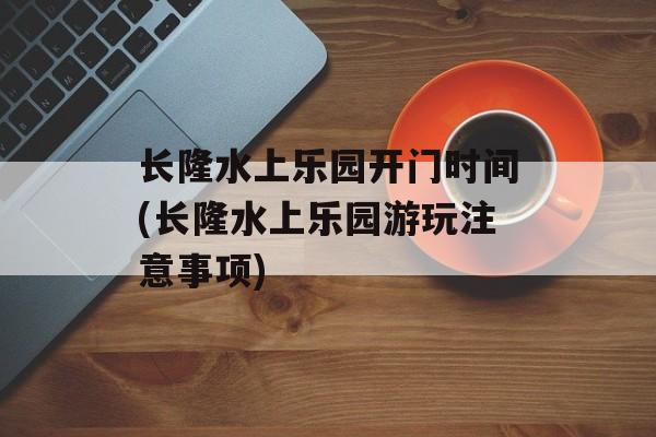 长隆水上乐园开门时间(长隆水上乐园游玩注意事项)-第1张图片-