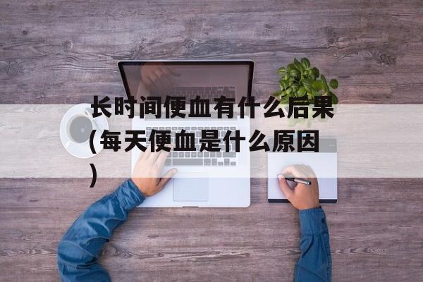 长时间便血有什么后果(每天便血是什么原因)-第1张图片-