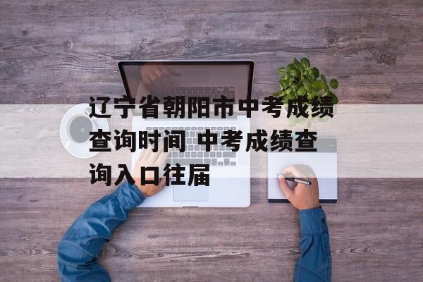 辽宁省朝阳市中考成绩查询时间 中考成绩查询入口往届-第1张图片-