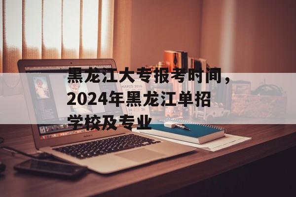 黑龙江大专报考时间，2024年黑龙江单招学校及专业-第1张图片-
