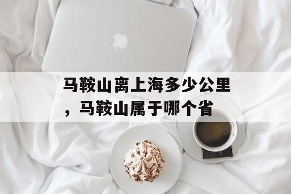 马鞍山离上海多少公里，马鞍山属于哪个省-第1张图片-