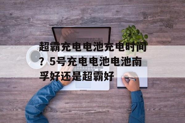 超霸充电电池充电时间？5号充电电池电池南孚好还是超霸好-第1张图片-