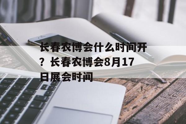 长春农博会什么时间开？长春农博会8月17日展会时间-第1张图片-