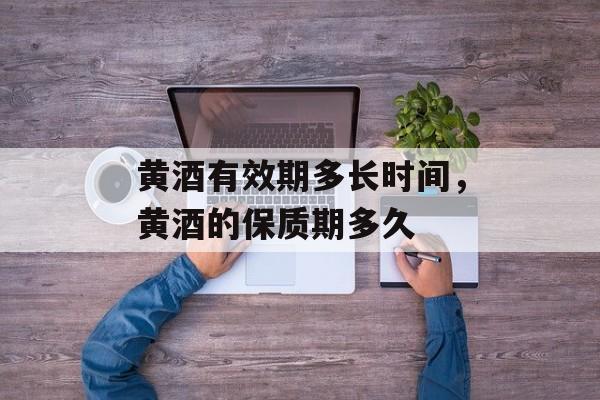 黄酒有效期多长时间，黄酒的保质期多久-第1张图片-