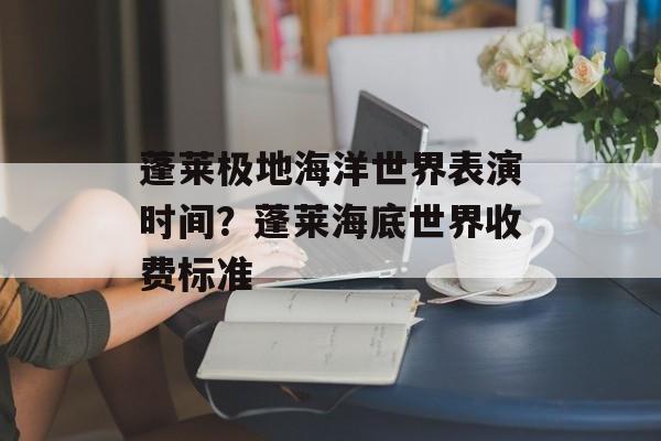 蓬莱极地海洋世界表演时间？蓬莱海底世界收费标准-第1张图片-