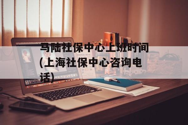 马陆社保中心上班时间(上海社保中心咨询电话)-第1张图片-