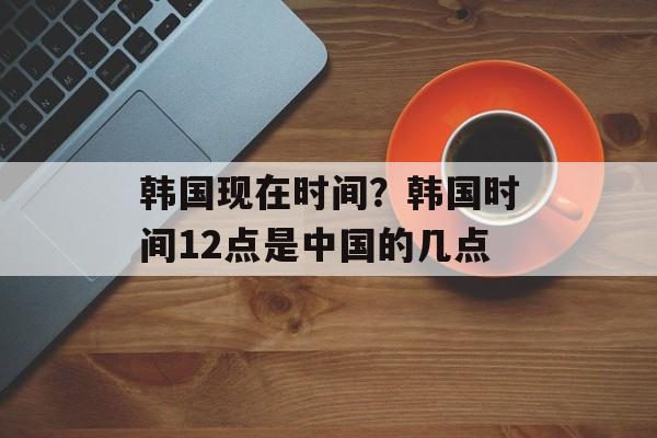 韩国现在时间？韩国时间12点是中国的几点-第1张图片-