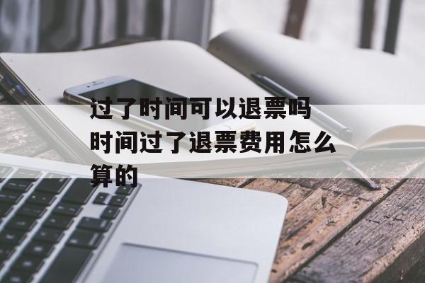 过了时间可以退票吗 时间过了退票费用怎么算的-第1张图片-