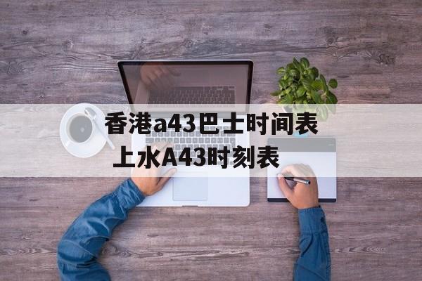香港a43巴士时间表 上水A43时刻表-第1张图片-
