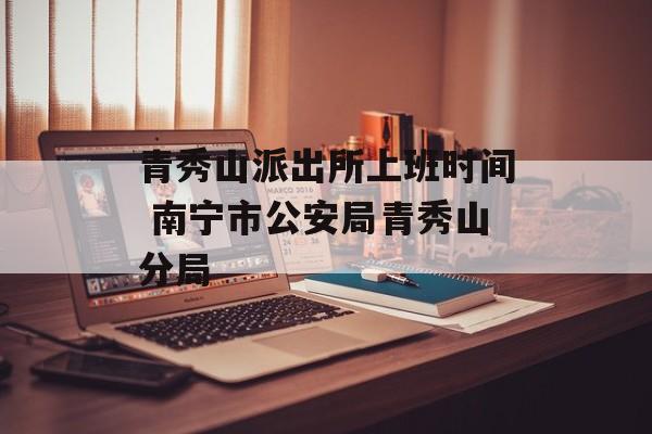 青秀山派出所上班时间 南宁市公安局青秀山分局-第1张图片-