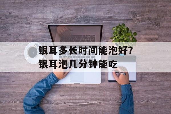 银耳多长时间能泡好？银耳泡几分钟能吃-第1张图片-