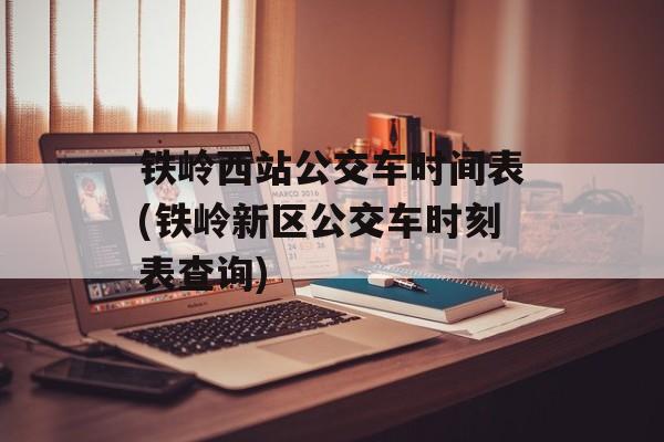 铁岭西站公交车时间表(铁岭新区公交车时刻表查询)-第1张图片-