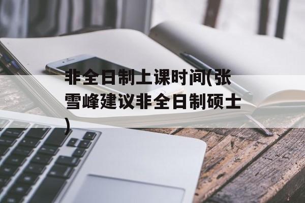 非全日制上课时间(张雪峰建议非全日制硕士)-第1张图片-