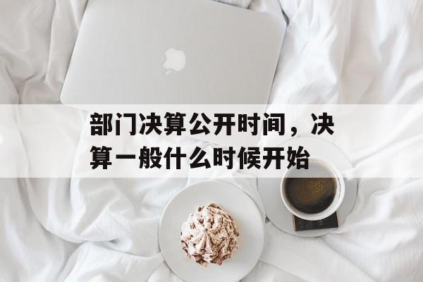 部门决算公开时间，决算一般什么时候开始-第1张图片-