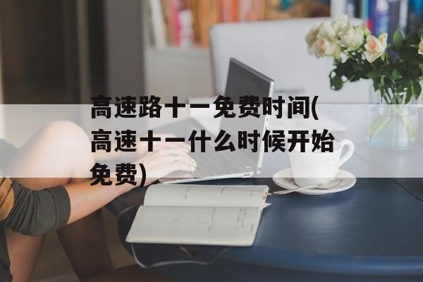 高速路十一免费时间(高速十一什么时候开始免费)-第1张图片-