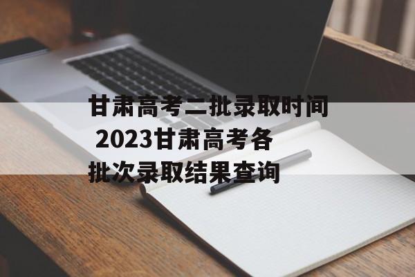 甘肃高考二批录取时间 2023甘肃高考各批次录取结果查询-第1张图片-