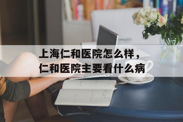 上海仁和医院怎么样，仁和医院主要看什么病-第1张图片-