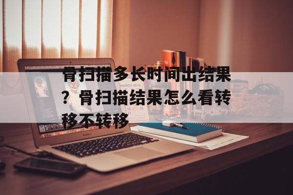 骨扫描多长时间出结果？骨扫描结果怎么看转移不转移-第1张图片-