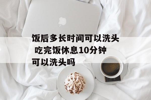 饭后多长时间可以洗头 吃完饭休息10分钟可以洗头吗-第1张图片-