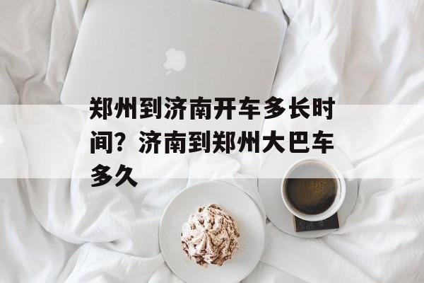 郑州到济南开车多长时间？济南到郑州大巴车多久-第1张图片-