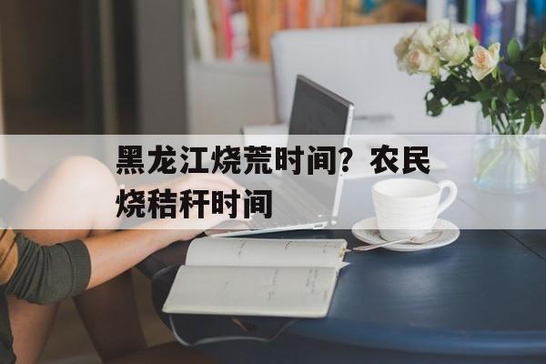 黑龙江烧荒时间？农民烧秸秆时间-第1张图片-
