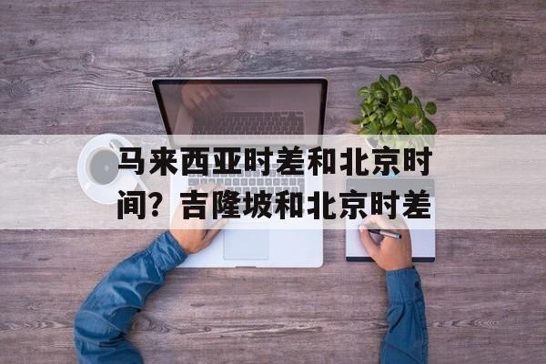 马来西亚时差和北京时间？吉隆坡和北京时差-第1张图片-