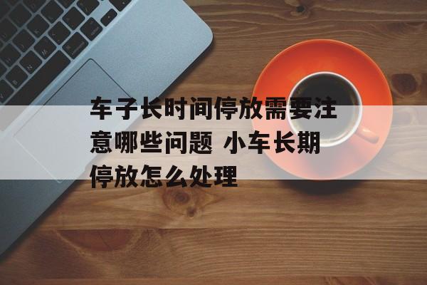 车子长时间停放需要注意哪些问题 小车长期停放怎么处理-第1张图片-