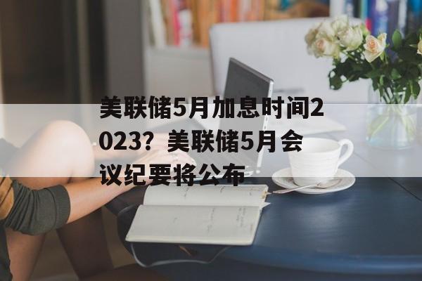 美联储5月加息时间2023？美联储5月会议纪要将公布-第1张图片-