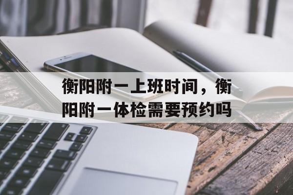 衡阳附一上班时间，衡阳附一体检需要预约吗-第1张图片-