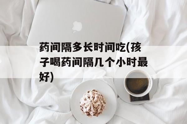 药间隔多长时间吃(孩子喝药间隔几个小时最好)-第1张图片-
