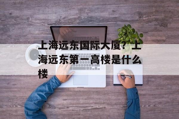上海远东国际大厦？上海远东第一高楼是什么楼-第1张图片-