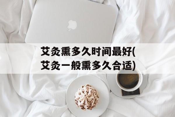 艾灸熏多久时间最好(艾灸一般熏多久合适)-第1张图片-