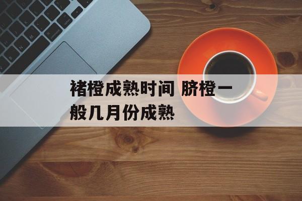 褚橙成熟时间 脐橙一般几月份成熟-第1张图片-