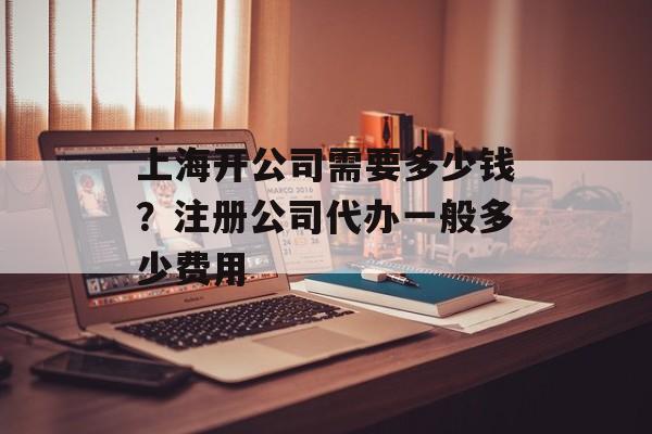 上海开公司需要多少钱？注册公司代办一般多少费用-第1张图片-