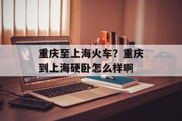 重庆至上海火车？重庆到上海硬卧怎么样啊-第1张图片-
