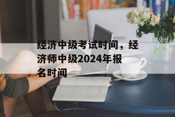 经济中级考试时间，经济师中级2024年报名时间-第1张图片-