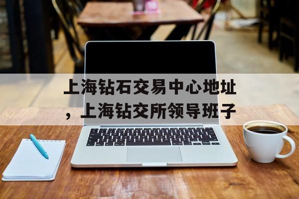 上海钻石交易中心地址，上海钻交所领导班子-第1张图片-