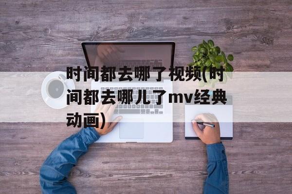 时间都去哪了视频(时间都去哪儿了mv经典动画)-第1张图片-