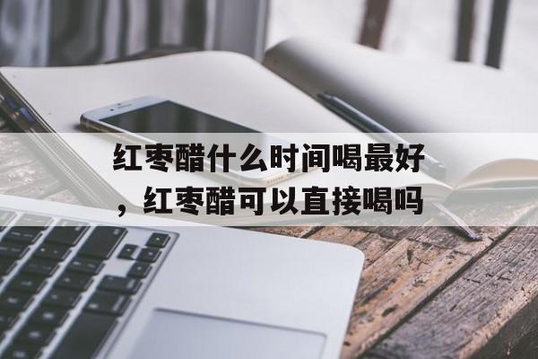 红枣醋什么时间喝最好，红枣醋可以直接喝吗-第1张图片-