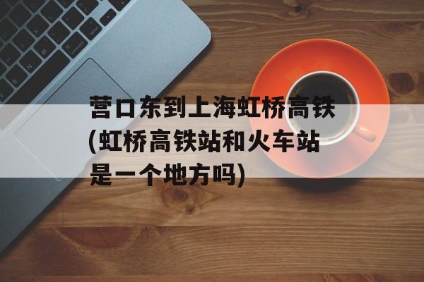 营口东到上海虹桥高铁(虹桥高铁站和火车站是一个地方吗)-第1张图片-