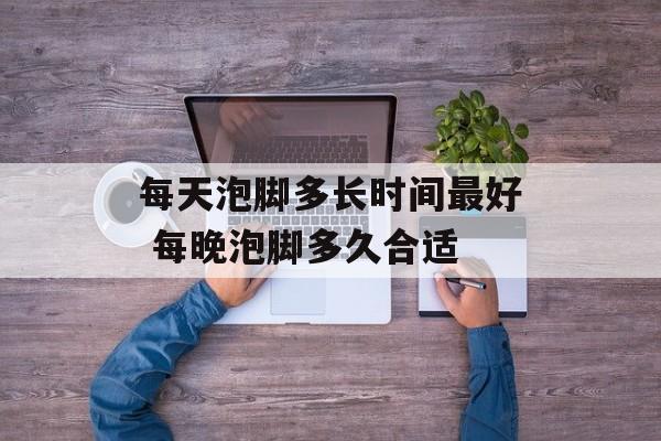 每天泡脚多长时间最好 每晚泡脚多久合适-第1张图片-