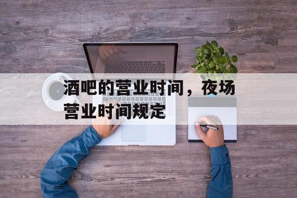 酒吧的营业时间，夜场营业时间规定-第1张图片-