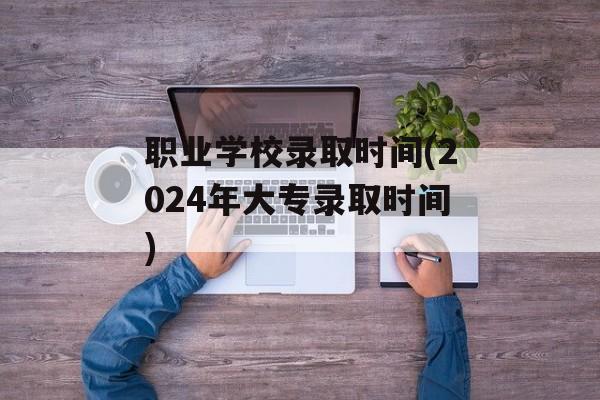职业学校录取时间(2024年大专录取时间)-第1张图片-