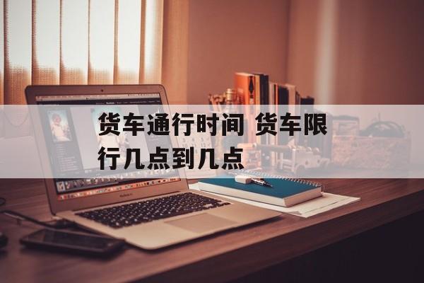 货车通行时间 货车限行几点到几点-第1张图片-