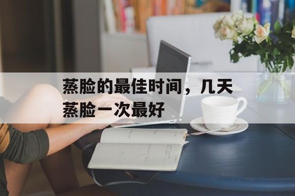 蒸脸的最佳时间，几天蒸脸一次最好-第1张图片-
