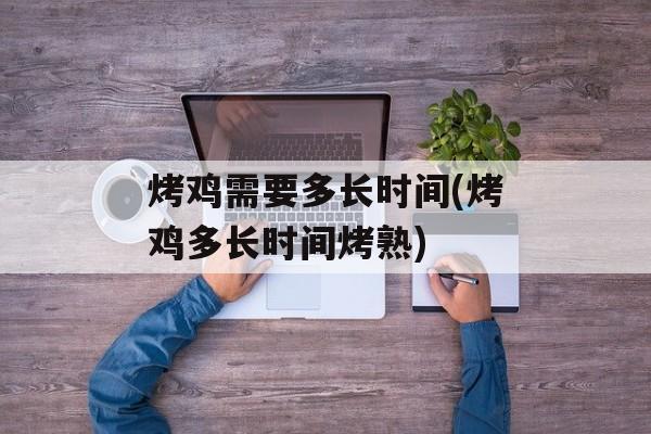 烤鸡需要多长时间(烤鸡多长时间烤熟)-第1张图片-